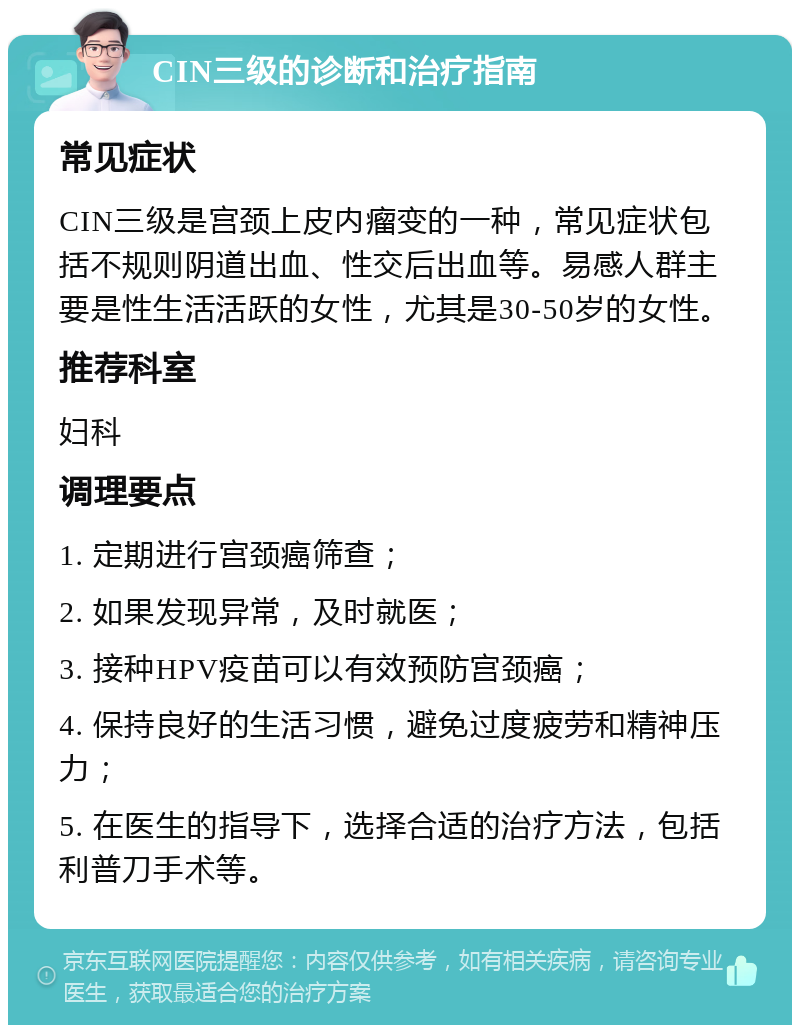 CIN三级的诊断和治疗指南 常见症状 CIN三级是宫颈上皮内瘤变的一种，常见症状包括不规则阴道出血、性交后出血等。易感人群主要是性生活活跃的女性，尤其是30-50岁的女性。 推荐科室 妇科 调理要点 1. 定期进行宫颈癌筛查； 2. 如果发现异常，及时就医； 3. 接种HPV疫苗可以有效预防宫颈癌； 4. 保持良好的生活习惯，避免过度疲劳和精神压力； 5. 在医生的指导下，选择合适的治疗方法，包括利普刀手术等。