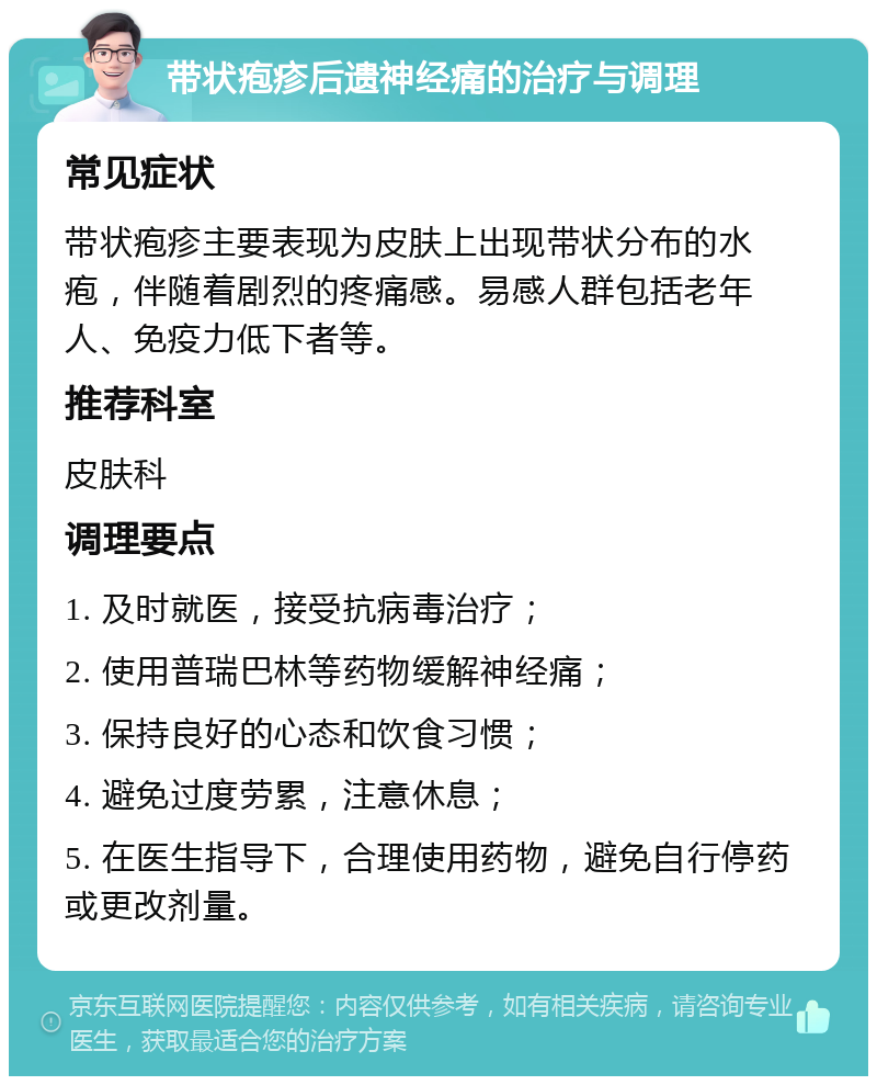 带状疱疹后遗神经痛的治疗与调理 常见症状 带状疱疹主要表现为皮肤上出现带状分布的水疱，伴随着剧烈的疼痛感。易感人群包括老年人、免疫力低下者等。 推荐科室 皮肤科 调理要点 1. 及时就医，接受抗病毒治疗； 2. 使用普瑞巴林等药物缓解神经痛； 3. 保持良好的心态和饮食习惯； 4. 避免过度劳累，注意休息； 5. 在医生指导下，合理使用药物，避免自行停药或更改剂量。