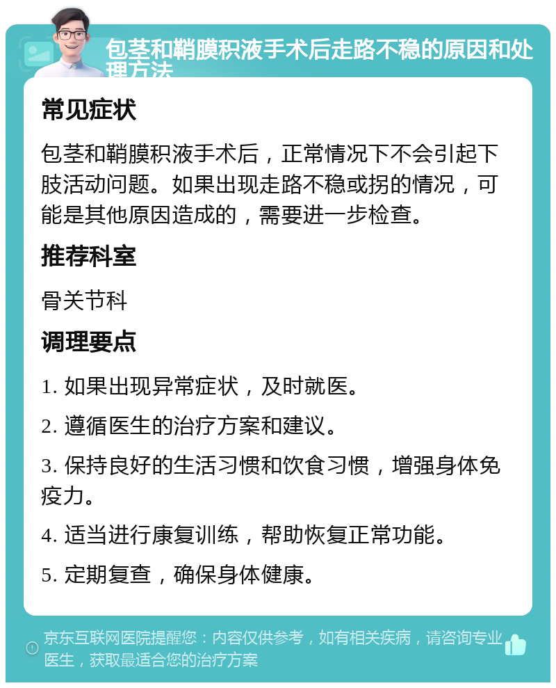 包茎和鞘膜积液手术后走路不稳的原因和处理方法 常见症状 包茎和鞘膜积液手术后，正常情况下不会引起下肢活动问题。如果出现走路不稳或拐的情况，可能是其他原因造成的，需要进一步检查。 推荐科室 骨关节科 调理要点 1. 如果出现异常症状，及时就医。 2. 遵循医生的治疗方案和建议。 3. 保持良好的生活习惯和饮食习惯，增强身体免疫力。 4. 适当进行康复训练，帮助恢复正常功能。 5. 定期复查，确保身体健康。