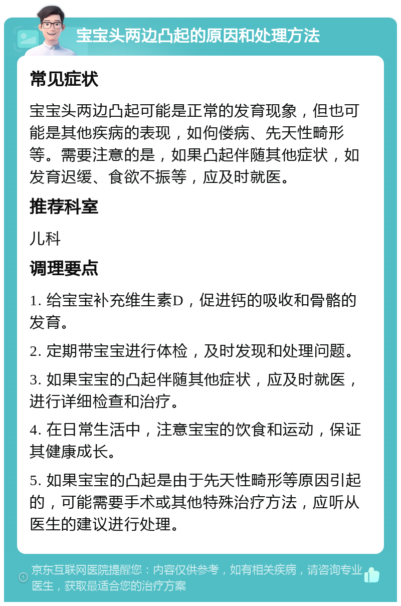 宝宝头两边凸起的原因和处理方法 常见症状 宝宝头两边凸起可能是正常的发育现象，但也可能是其他疾病的表现，如佝偻病、先天性畸形等。需要注意的是，如果凸起伴随其他症状，如发育迟缓、食欲不振等，应及时就医。 推荐科室 儿科 调理要点 1. 给宝宝补充维生素D，促进钙的吸收和骨骼的发育。 2. 定期带宝宝进行体检，及时发现和处理问题。 3. 如果宝宝的凸起伴随其他症状，应及时就医，进行详细检查和治疗。 4. 在日常生活中，注意宝宝的饮食和运动，保证其健康成长。 5. 如果宝宝的凸起是由于先天性畸形等原因引起的，可能需要手术或其他特殊治疗方法，应听从医生的建议进行处理。