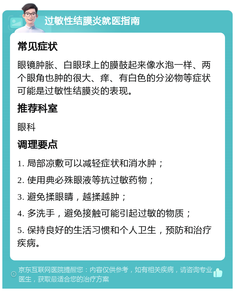 过敏性结膜炎就医指南 常见症状 眼镜肿胀、白眼球上的膜鼓起来像水泡一样、两个眼角也肿的很大、痒、有白色的分泌物等症状可能是过敏性结膜炎的表现。 推荐科室 眼科 调理要点 1. 局部凉敷可以减轻症状和消水肿； 2. 使用典必殊眼液等抗过敏药物； 3. 避免揉眼睛，越揉越肿； 4. 多洗手，避免接触可能引起过敏的物质； 5. 保持良好的生活习惯和个人卫生，预防和治疗疾病。