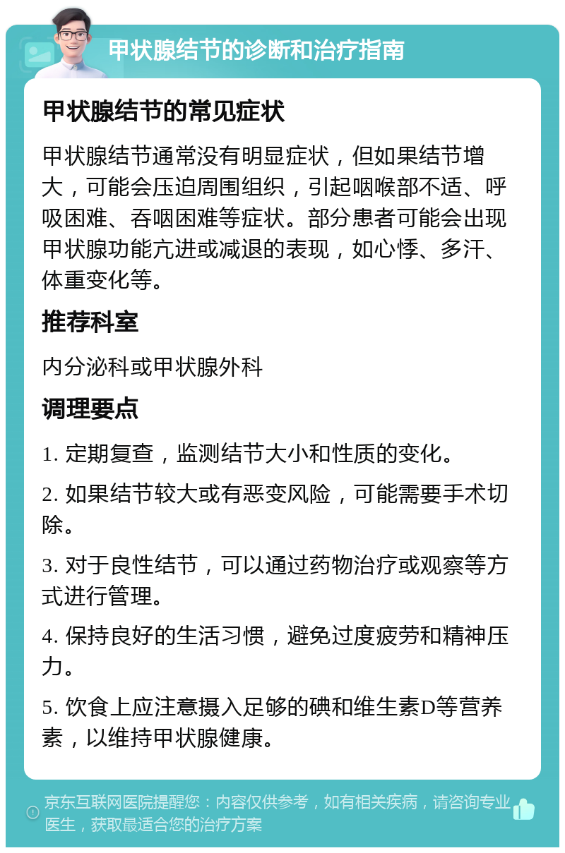 甲状腺结节的诊断和治疗指南 甲状腺结节的常见症状 甲状腺结节通常没有明显症状，但如果结节增大，可能会压迫周围组织，引起咽喉部不适、呼吸困难、吞咽困难等症状。部分患者可能会出现甲状腺功能亢进或减退的表现，如心悸、多汗、体重变化等。 推荐科室 内分泌科或甲状腺外科 调理要点 1. 定期复查，监测结节大小和性质的变化。 2. 如果结节较大或有恶变风险，可能需要手术切除。 3. 对于良性结节，可以通过药物治疗或观察等方式进行管理。 4. 保持良好的生活习惯，避免过度疲劳和精神压力。 5. 饮食上应注意摄入足够的碘和维生素D等营养素，以维持甲状腺健康。