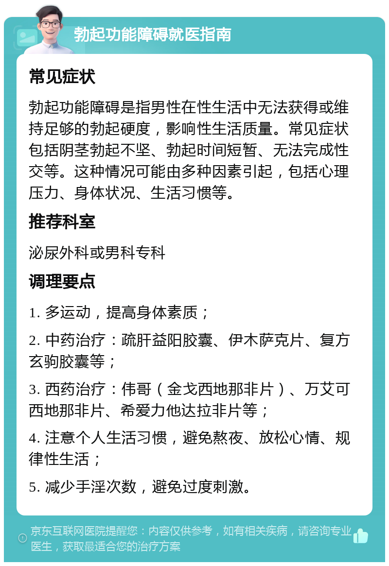 勃起功能障碍就医指南 常见症状 勃起功能障碍是指男性在性生活中无法获得或维持足够的勃起硬度，影响性生活质量。常见症状包括阴茎勃起不坚、勃起时间短暂、无法完成性交等。这种情况可能由多种因素引起，包括心理压力、身体状况、生活习惯等。 推荐科室 泌尿外科或男科专科 调理要点 1. 多运动，提高身体素质； 2. 中药治疗：疏肝益阳胶囊、伊木萨克片、复方玄驹胶囊等； 3. 西药治疗：伟哥（金戈西地那非片）、万艾可西地那非片、希爱力他达拉非片等； 4. 注意个人生活习惯，避免熬夜、放松心情、规律性生活； 5. 减少手淫次数，避免过度刺激。