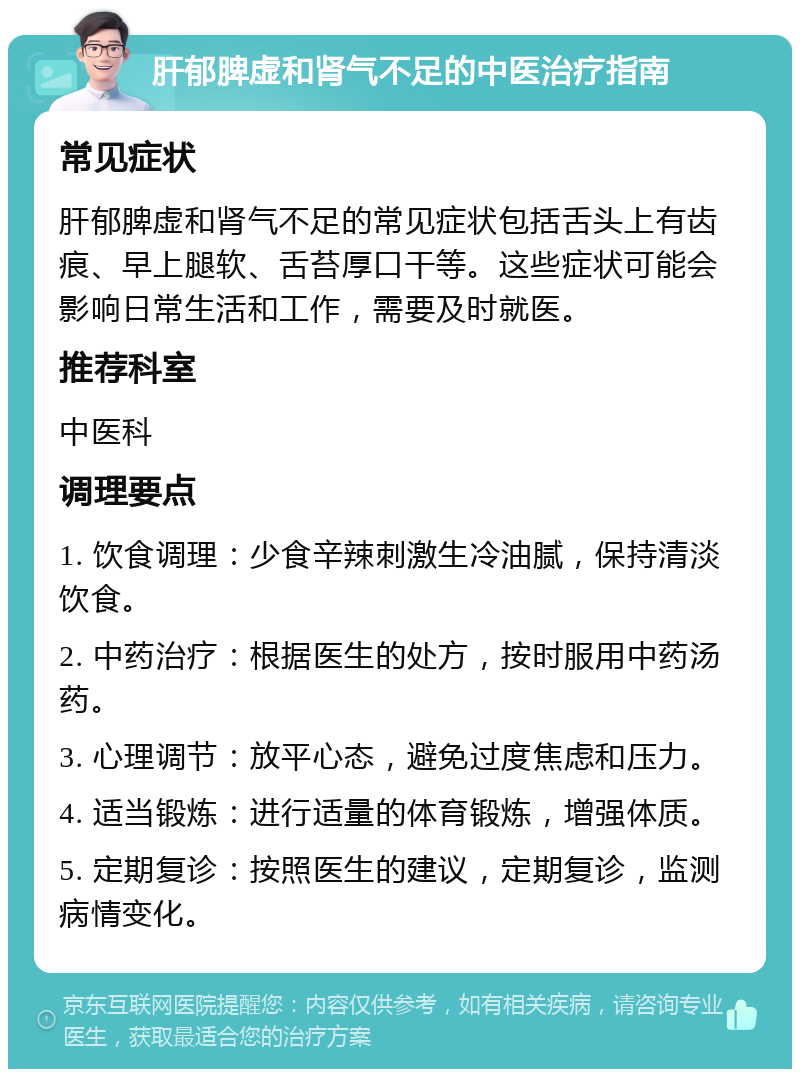 肝郁脾虚和肾气不足的中医治疗指南 常见症状 肝郁脾虚和肾气不足的常见症状包括舌头上有齿痕、早上腿软、舌苔厚口干等。这些症状可能会影响日常生活和工作，需要及时就医。 推荐科室 中医科 调理要点 1. 饮食调理：少食辛辣刺激生冷油腻，保持清淡饮食。 2. 中药治疗：根据医生的处方，按时服用中药汤药。 3. 心理调节：放平心态，避免过度焦虑和压力。 4. 适当锻炼：进行适量的体育锻炼，增强体质。 5. 定期复诊：按照医生的建议，定期复诊，监测病情变化。