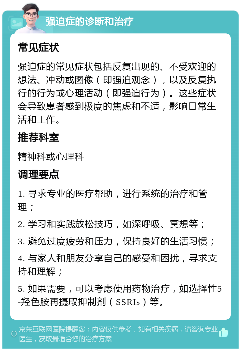 强迫症的诊断和治疗 常见症状 强迫症的常见症状包括反复出现的、不受欢迎的想法、冲动或图像（即强迫观念），以及反复执行的行为或心理活动（即强迫行为）。这些症状会导致患者感到极度的焦虑和不适，影响日常生活和工作。 推荐科室 精神科或心理科 调理要点 1. 寻求专业的医疗帮助，进行系统的治疗和管理； 2. 学习和实践放松技巧，如深呼吸、冥想等； 3. 避免过度疲劳和压力，保持良好的生活习惯； 4. 与家人和朋友分享自己的感受和困扰，寻求支持和理解； 5. 如果需要，可以考虑使用药物治疗，如选择性5-羟色胺再摄取抑制剂（SSRIs）等。