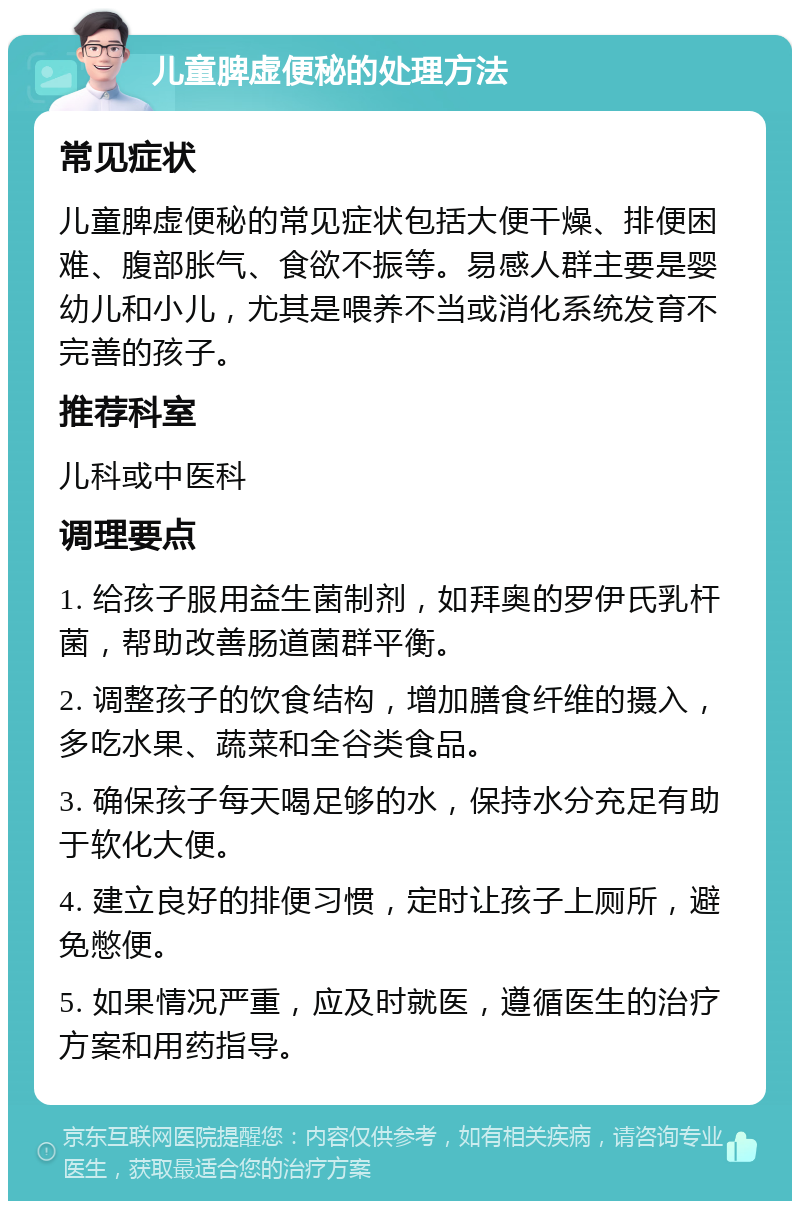 儿童脾虚便秘的处理方法 常见症状 儿童脾虚便秘的常见症状包括大便干燥、排便困难、腹部胀气、食欲不振等。易感人群主要是婴幼儿和小儿，尤其是喂养不当或消化系统发育不完善的孩子。 推荐科室 儿科或中医科 调理要点 1. 给孩子服用益生菌制剂，如拜奥的罗伊氏乳杆菌，帮助改善肠道菌群平衡。 2. 调整孩子的饮食结构，增加膳食纤维的摄入，多吃水果、蔬菜和全谷类食品。 3. 确保孩子每天喝足够的水，保持水分充足有助于软化大便。 4. 建立良好的排便习惯，定时让孩子上厕所，避免憋便。 5. 如果情况严重，应及时就医，遵循医生的治疗方案和用药指导。