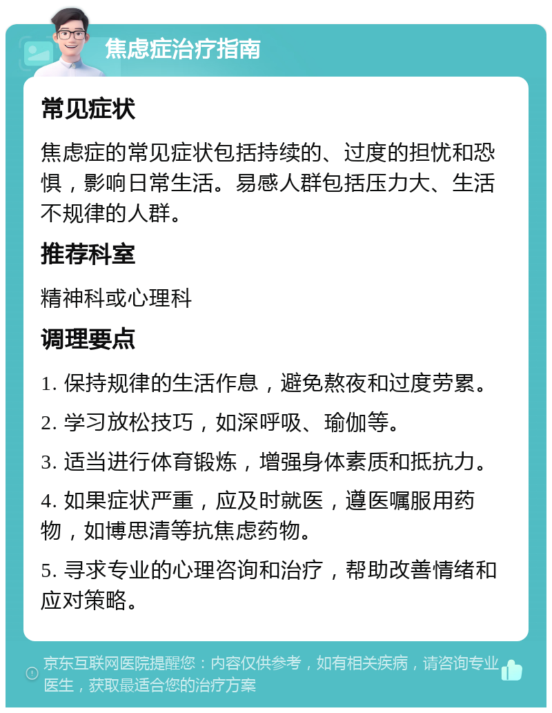 焦虑症治疗指南 常见症状 焦虑症的常见症状包括持续的、过度的担忧和恐惧，影响日常生活。易感人群包括压力大、生活不规律的人群。 推荐科室 精神科或心理科 调理要点 1. 保持规律的生活作息，避免熬夜和过度劳累。 2. 学习放松技巧，如深呼吸、瑜伽等。 3. 适当进行体育锻炼，增强身体素质和抵抗力。 4. 如果症状严重，应及时就医，遵医嘱服用药物，如博思清等抗焦虑药物。 5. 寻求专业的心理咨询和治疗，帮助改善情绪和应对策略。