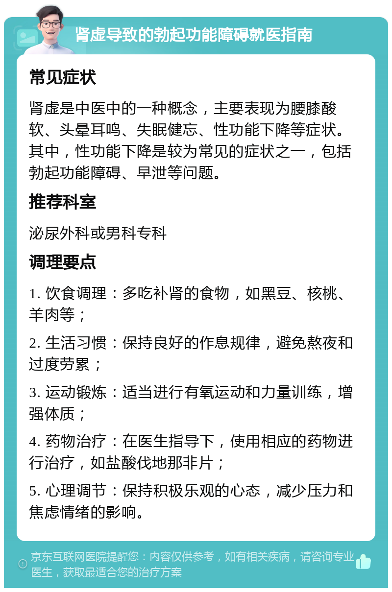 肾虚导致的勃起功能障碍就医指南 常见症状 肾虚是中医中的一种概念，主要表现为腰膝酸软、头晕耳鸣、失眠健忘、性功能下降等症状。其中，性功能下降是较为常见的症状之一，包括勃起功能障碍、早泄等问题。 推荐科室 泌尿外科或男科专科 调理要点 1. 饮食调理：多吃补肾的食物，如黑豆、核桃、羊肉等； 2. 生活习惯：保持良好的作息规律，避免熬夜和过度劳累； 3. 运动锻炼：适当进行有氧运动和力量训练，增强体质； 4. 药物治疗：在医生指导下，使用相应的药物进行治疗，如盐酸伐地那非片； 5. 心理调节：保持积极乐观的心态，减少压力和焦虑情绪的影响。