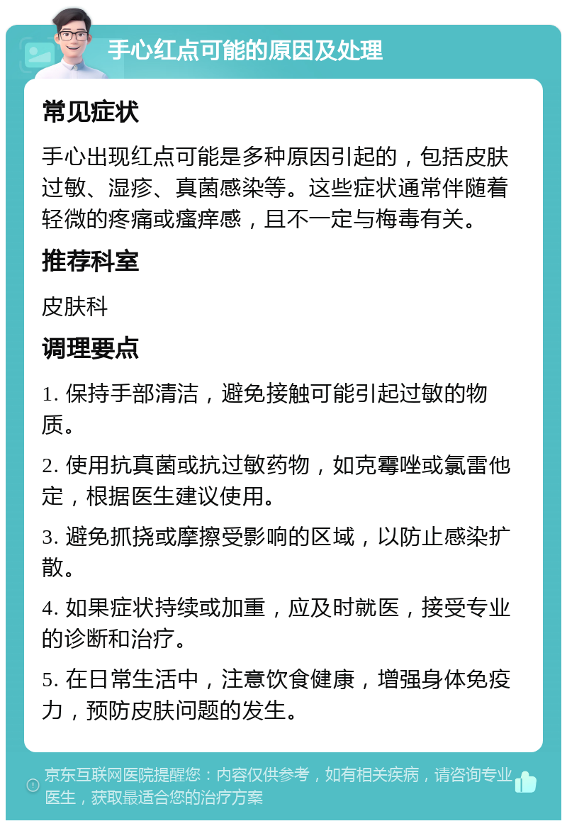 手心红点可能的原因及处理 常见症状 手心出现红点可能是多种原因引起的，包括皮肤过敏、湿疹、真菌感染等。这些症状通常伴随着轻微的疼痛或瘙痒感，且不一定与梅毒有关。 推荐科室 皮肤科 调理要点 1. 保持手部清洁，避免接触可能引起过敏的物质。 2. 使用抗真菌或抗过敏药物，如克霉唑或氯雷他定，根据医生建议使用。 3. 避免抓挠或摩擦受影响的区域，以防止感染扩散。 4. 如果症状持续或加重，应及时就医，接受专业的诊断和治疗。 5. 在日常生活中，注意饮食健康，增强身体免疫力，预防皮肤问题的发生。