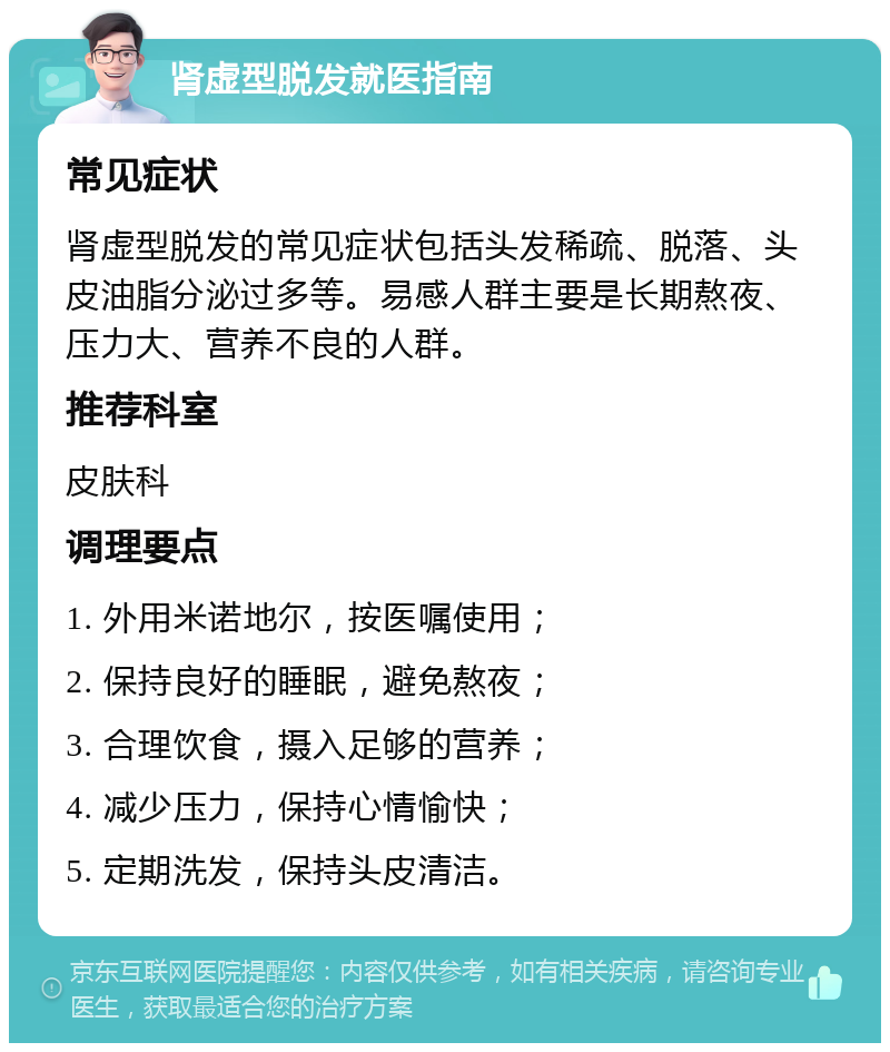 肾虚型脱发就医指南 常见症状 肾虚型脱发的常见症状包括头发稀疏、脱落、头皮油脂分泌过多等。易感人群主要是长期熬夜、压力大、营养不良的人群。 推荐科室 皮肤科 调理要点 1. 外用米诺地尔，按医嘱使用； 2. 保持良好的睡眠，避免熬夜； 3. 合理饮食，摄入足够的营养； 4. 减少压力，保持心情愉快； 5. 定期洗发，保持头皮清洁。