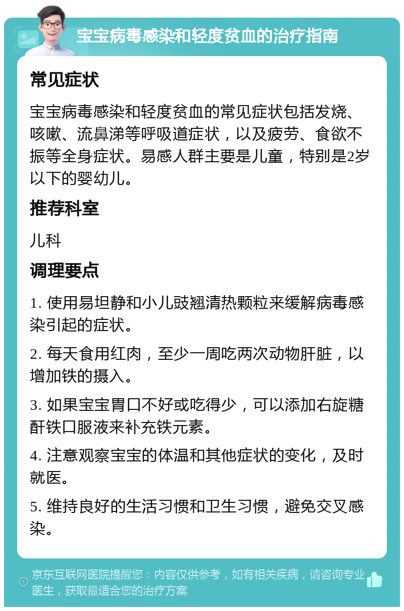 宝宝病毒感染和轻度贫血的治疗指南 常见症状 宝宝病毒感染和轻度贫血的常见症状包括发烧、咳嗽、流鼻涕等呼吸道症状，以及疲劳、食欲不振等全身症状。易感人群主要是儿童，特别是2岁以下的婴幼儿。 推荐科室 儿科 调理要点 1. 使用易坦静和小儿豉翘清热颗粒来缓解病毒感染引起的症状。 2. 每天食用红肉，至少一周吃两次动物肝脏，以增加铁的摄入。 3. 如果宝宝胃口不好或吃得少，可以添加右旋糖酐铁口服液来补充铁元素。 4. 注意观察宝宝的体温和其他症状的变化，及时就医。 5. 维持良好的生活习惯和卫生习惯，避免交叉感染。