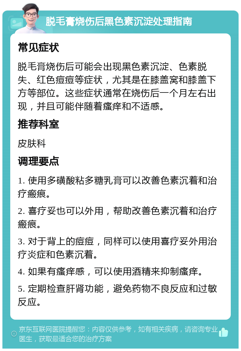 脱毛膏烧伤后黑色素沉淀处理指南 常见症状 脱毛膏烧伤后可能会出现黑色素沉淀、色素脱失、红色痘痘等症状，尤其是在膝盖窝和膝盖下方等部位。这些症状通常在烧伤后一个月左右出现，并且可能伴随着瘙痒和不适感。 推荐科室 皮肤科 调理要点 1. 使用多磺酸粘多糖乳膏可以改善色素沉着和治疗瘢痕。 2. 喜疗妥也可以外用，帮助改善色素沉着和治疗瘢痕。 3. 对于背上的痘痘，同样可以使用喜疗妥外用治疗炎症和色素沉着。 4. 如果有瘙痒感，可以使用酒精来抑制瘙痒。 5. 定期检查肝肾功能，避免药物不良反应和过敏反应。