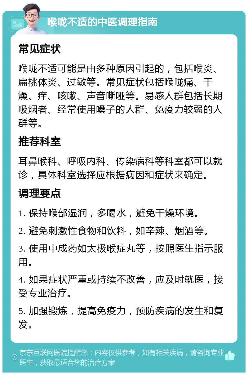 喉咙不适的中医调理指南 常见症状 喉咙不适可能是由多种原因引起的，包括喉炎、扁桃体炎、过敏等。常见症状包括喉咙痛、干燥、痒、咳嗽、声音嘶哑等。易感人群包括长期吸烟者、经常使用嗓子的人群、免疫力较弱的人群等。 推荐科室 耳鼻喉科、呼吸内科、传染病科等科室都可以就诊，具体科室选择应根据病因和症状来确定。 调理要点 1. 保持喉部湿润，多喝水，避免干燥环境。 2. 避免刺激性食物和饮料，如辛辣、烟酒等。 3. 使用中成药如太极喉症丸等，按照医生指示服用。 4. 如果症状严重或持续不改善，应及时就医，接受专业治疗。 5. 加强锻炼，提高免疫力，预防疾病的发生和复发。