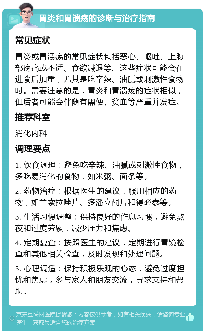 胃炎和胃溃疡的诊断与治疗指南 常见症状 胃炎或胃溃疡的常见症状包括恶心、呕吐、上腹部疼痛或不适、食欲减退等。这些症状可能会在进食后加重，尤其是吃辛辣、油腻或刺激性食物时。需要注意的是，胃炎和胃溃疡的症状相似，但后者可能会伴随有黑便、贫血等严重并发症。 推荐科室 消化内科 调理要点 1. 饮食调理：避免吃辛辣、油腻或刺激性食物，多吃易消化的食物，如米粥、面条等。 2. 药物治疗：根据医生的建议，服用相应的药物，如兰索拉唑片、多潘立酮片和得必泰等。 3. 生活习惯调整：保持良好的作息习惯，避免熬夜和过度劳累，减少压力和焦虑。 4. 定期复查：按照医生的建议，定期进行胃镜检查和其他相关检查，及时发现和处理问题。 5. 心理调适：保持积极乐观的心态，避免过度担忧和焦虑，多与家人和朋友交流，寻求支持和帮助。