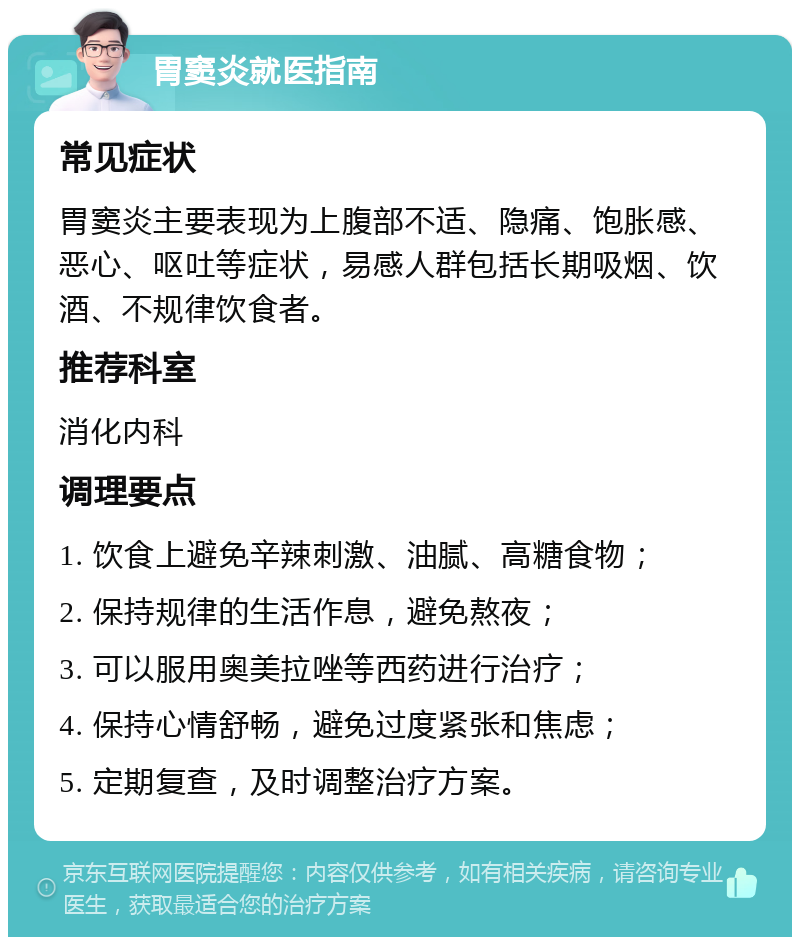 胃窦炎就医指南 常见症状 胃窦炎主要表现为上腹部不适、隐痛、饱胀感、恶心、呕吐等症状，易感人群包括长期吸烟、饮酒、不规律饮食者。 推荐科室 消化内科 调理要点 1. 饮食上避免辛辣刺激、油腻、高糖食物； 2. 保持规律的生活作息，避免熬夜； 3. 可以服用奥美拉唑等西药进行治疗； 4. 保持心情舒畅，避免过度紧张和焦虑； 5. 定期复查，及时调整治疗方案。