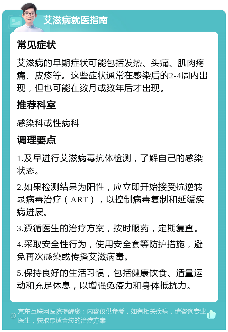 艾滋病就医指南 常见症状 艾滋病的早期症状可能包括发热、头痛、肌肉疼痛、皮疹等。这些症状通常在感染后的2-4周内出现，但也可能在数月或数年后才出现。 推荐科室 感染科或性病科 调理要点 1.及早进行艾滋病毒抗体检测，了解自己的感染状态。 2.如果检测结果为阳性，应立即开始接受抗逆转录病毒治疗（ART），以控制病毒复制和延缓疾病进展。 3.遵循医生的治疗方案，按时服药，定期复查。 4.采取安全性行为，使用安全套等防护措施，避免再次感染或传播艾滋病毒。 5.保持良好的生活习惯，包括健康饮食、适量运动和充足休息，以增强免疫力和身体抵抗力。