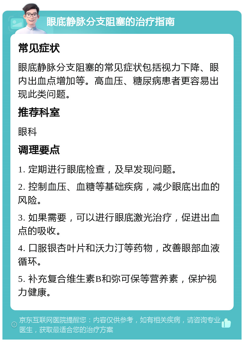 眼底静脉分支阻塞的治疗指南 常见症状 眼底静脉分支阻塞的常见症状包括视力下降、眼内出血点增加等。高血压、糖尿病患者更容易出现此类问题。 推荐科室 眼科 调理要点 1. 定期进行眼底检查，及早发现问题。 2. 控制血压、血糖等基础疾病，减少眼底出血的风险。 3. 如果需要，可以进行眼底激光治疗，促进出血点的吸收。 4. 口服银杏叶片和沃力汀等药物，改善眼部血液循环。 5. 补充复合维生素B和弥可保等营养素，保护视力健康。