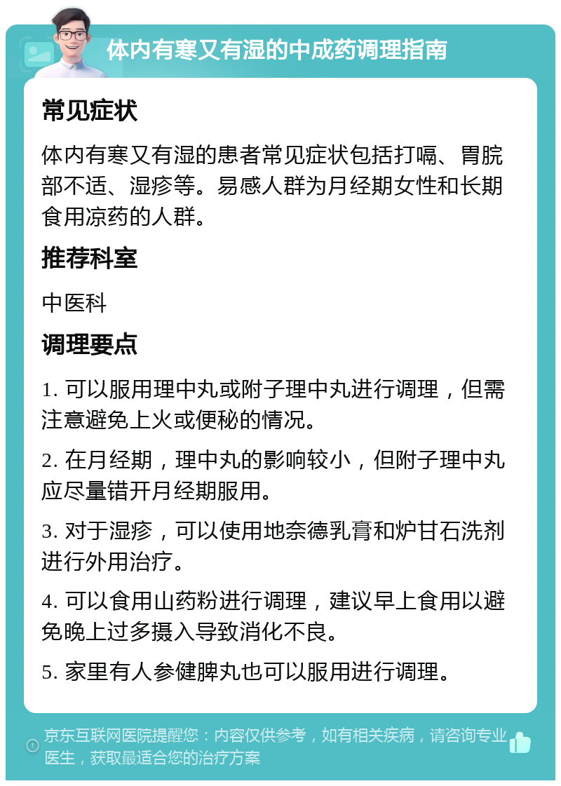 体内有寒又有湿的中成药调理指南 常见症状 体内有寒又有湿的患者常见症状包括打嗝、胃脘部不适、湿疹等。易感人群为月经期女性和长期食用凉药的人群。 推荐科室 中医科 调理要点 1. 可以服用理中丸或附子理中丸进行调理，但需注意避免上火或便秘的情况。 2. 在月经期，理中丸的影响较小，但附子理中丸应尽量错开月经期服用。 3. 对于湿疹，可以使用地奈德乳膏和炉甘石洗剂进行外用治疗。 4. 可以食用山药粉进行调理，建议早上食用以避免晚上过多摄入导致消化不良。 5. 家里有人参健脾丸也可以服用进行调理。