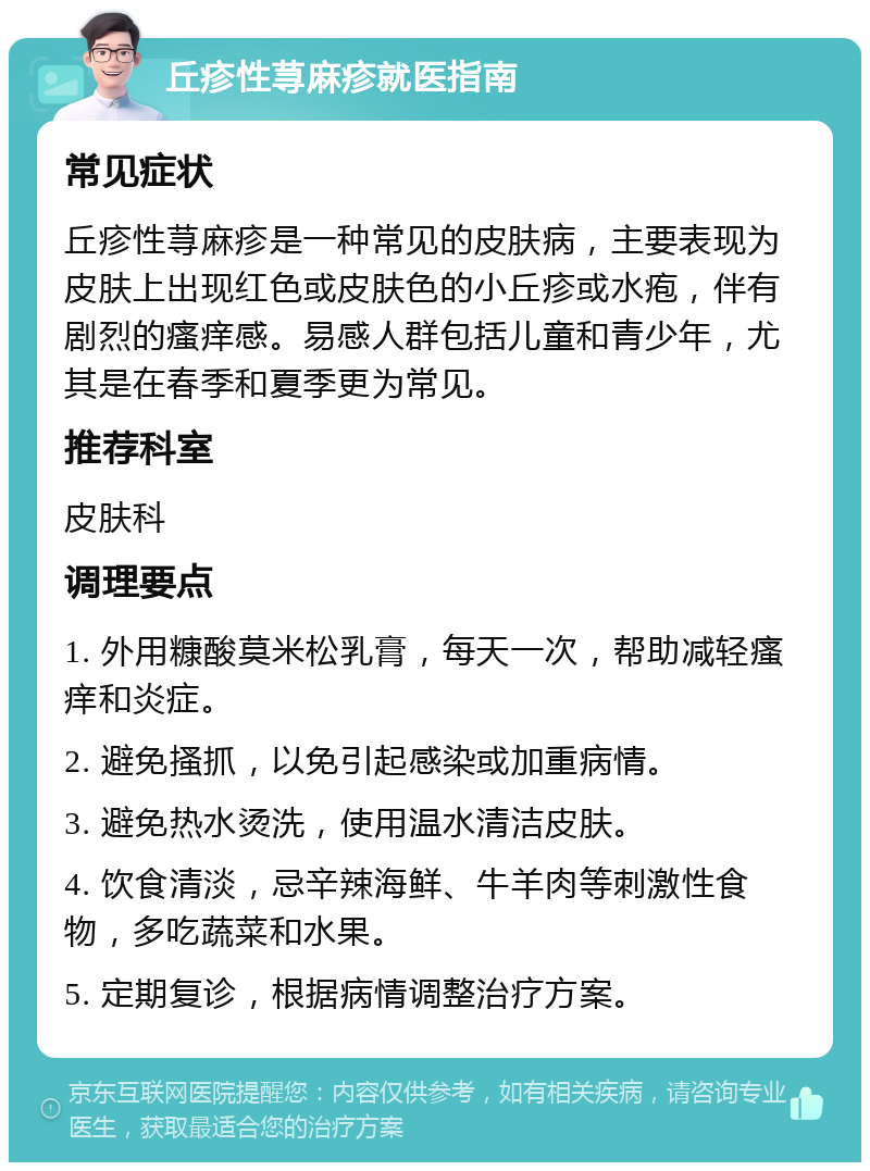 丘疹性荨麻疹就医指南 常见症状 丘疹性荨麻疹是一种常见的皮肤病，主要表现为皮肤上出现红色或皮肤色的小丘疹或水疱，伴有剧烈的瘙痒感。易感人群包括儿童和青少年，尤其是在春季和夏季更为常见。 推荐科室 皮肤科 调理要点 1. 外用糠酸莫米松乳膏，每天一次，帮助减轻瘙痒和炎症。 2. 避免搔抓，以免引起感染或加重病情。 3. 避免热水烫洗，使用温水清洁皮肤。 4. 饮食清淡，忌辛辣海鲜、牛羊肉等刺激性食物，多吃蔬菜和水果。 5. 定期复诊，根据病情调整治疗方案。