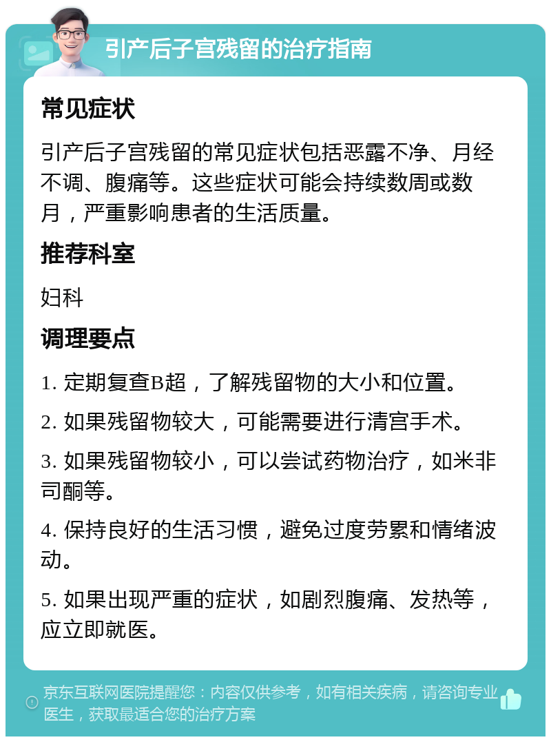 引产后子宫残留的治疗指南 常见症状 引产后子宫残留的常见症状包括恶露不净、月经不调、腹痛等。这些症状可能会持续数周或数月，严重影响患者的生活质量。 推荐科室 妇科 调理要点 1. 定期复查B超，了解残留物的大小和位置。 2. 如果残留物较大，可能需要进行清宫手术。 3. 如果残留物较小，可以尝试药物治疗，如米非司酮等。 4. 保持良好的生活习惯，避免过度劳累和情绪波动。 5. 如果出现严重的症状，如剧烈腹痛、发热等，应立即就医。