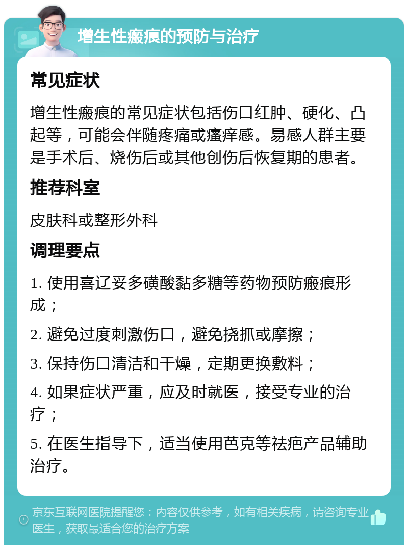 增生性瘢痕的预防与治疗 常见症状 增生性瘢痕的常见症状包括伤口红肿、硬化、凸起等，可能会伴随疼痛或瘙痒感。易感人群主要是手术后、烧伤后或其他创伤后恢复期的患者。 推荐科室 皮肤科或整形外科 调理要点 1. 使用喜辽妥多磺酸黏多糖等药物预防瘢痕形成； 2. 避免过度刺激伤口，避免挠抓或摩擦； 3. 保持伤口清洁和干燥，定期更换敷料； 4. 如果症状严重，应及时就医，接受专业的治疗； 5. 在医生指导下，适当使用芭克等祛疤产品辅助治疗。