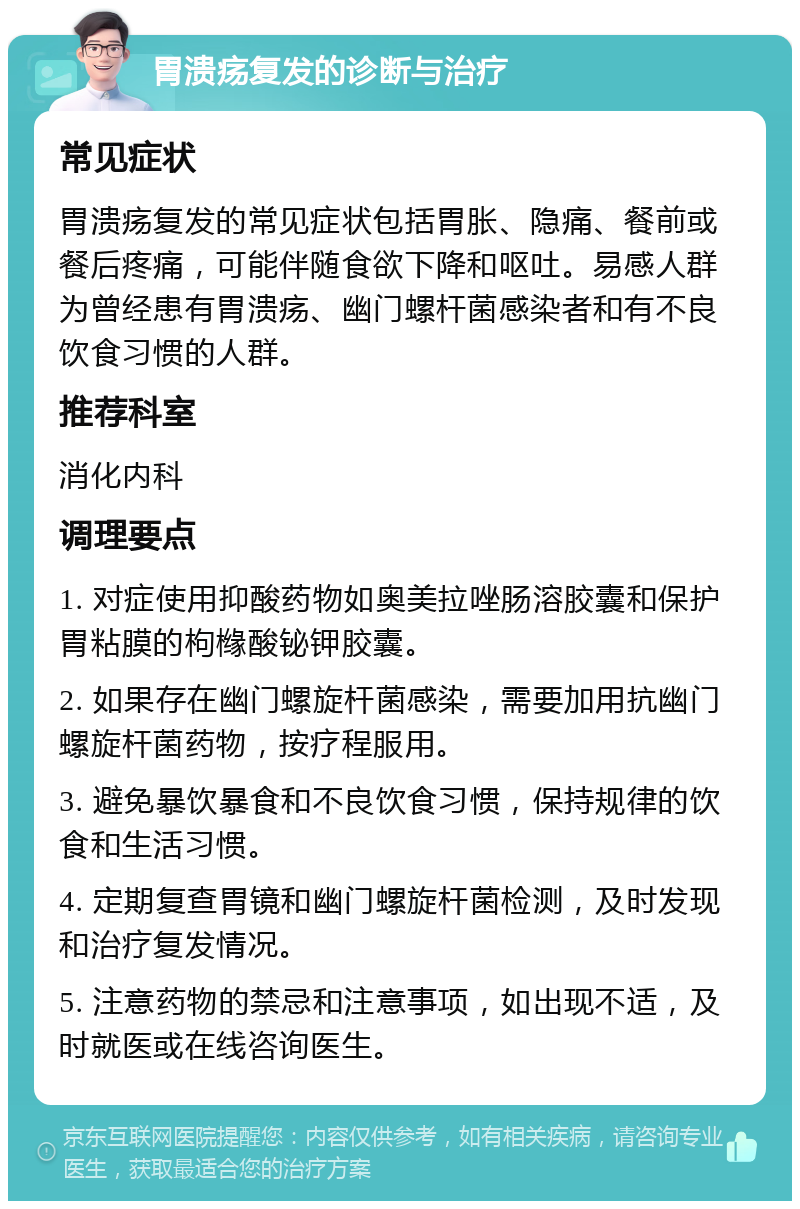 胃溃疡复发的诊断与治疗 常见症状 胃溃疡复发的常见症状包括胃胀、隐痛、餐前或餐后疼痛，可能伴随食欲下降和呕吐。易感人群为曾经患有胃溃疡、幽门螺杆菌感染者和有不良饮食习惯的人群。 推荐科室 消化内科 调理要点 1. 对症使用抑酸药物如奥美拉唑肠溶胶囊和保护胃粘膜的枸橼酸铋钾胶囊。 2. 如果存在幽门螺旋杆菌感染，需要加用抗幽门螺旋杆菌药物，按疗程服用。 3. 避免暴饮暴食和不良饮食习惯，保持规律的饮食和生活习惯。 4. 定期复查胃镜和幽门螺旋杆菌检测，及时发现和治疗复发情况。 5. 注意药物的禁忌和注意事项，如出现不适，及时就医或在线咨询医生。