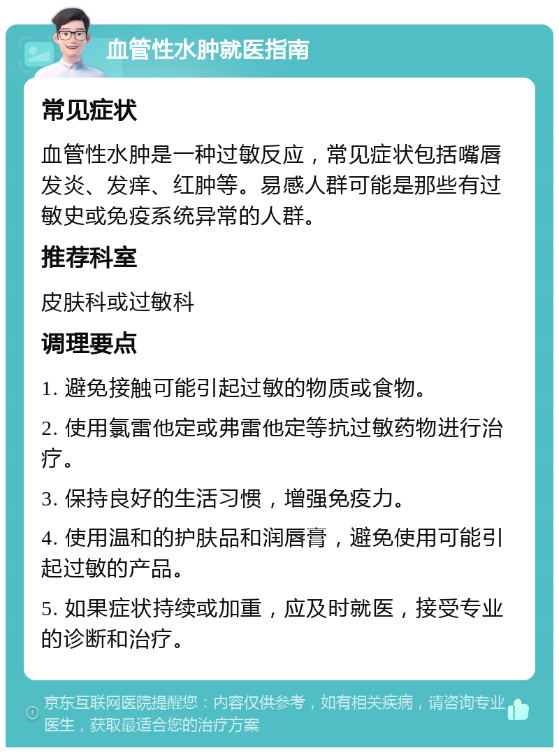 血管性水肿就医指南 常见症状 血管性水肿是一种过敏反应，常见症状包括嘴唇发炎、发痒、红肿等。易感人群可能是那些有过敏史或免疫系统异常的人群。 推荐科室 皮肤科或过敏科 调理要点 1. 避免接触可能引起过敏的物质或食物。 2. 使用氯雷他定或弗雷他定等抗过敏药物进行治疗。 3. 保持良好的生活习惯，增强免疫力。 4. 使用温和的护肤品和润唇膏，避免使用可能引起过敏的产品。 5. 如果症状持续或加重，应及时就医，接受专业的诊断和治疗。