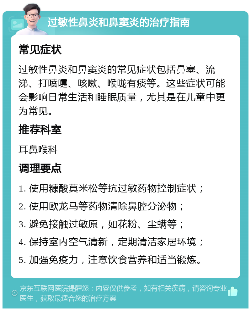 过敏性鼻炎和鼻窦炎的治疗指南 常见症状 过敏性鼻炎和鼻窦炎的常见症状包括鼻塞、流涕、打喷嚏、咳嗽、喉咙有痰等。这些症状可能会影响日常生活和睡眠质量，尤其是在儿童中更为常见。 推荐科室 耳鼻喉科 调理要点 1. 使用糠酸莫米松等抗过敏药物控制症状； 2. 使用欧龙马等药物清除鼻腔分泌物； 3. 避免接触过敏原，如花粉、尘螨等； 4. 保持室内空气清新，定期清洁家居环境； 5. 加强免疫力，注意饮食营养和适当锻炼。