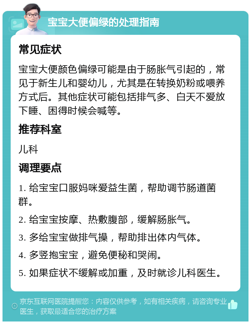 宝宝大便偏绿的处理指南 常见症状 宝宝大便颜色偏绿可能是由于肠胀气引起的，常见于新生儿和婴幼儿，尤其是在转换奶粉或喂养方式后。其他症状可能包括排气多、白天不爱放下睡、困得时候会喊等。 推荐科室 儿科 调理要点 1. 给宝宝口服妈咪爱益生菌，帮助调节肠道菌群。 2. 给宝宝按摩、热敷腹部，缓解肠胀气。 3. 多给宝宝做排气操，帮助排出体内气体。 4. 多竖抱宝宝，避免便秘和哭闹。 5. 如果症状不缓解或加重，及时就诊儿科医生。