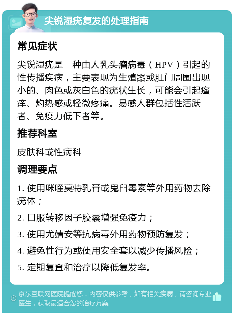 尖锐湿疣复发的处理指南 常见症状 尖锐湿疣是一种由人乳头瘤病毒（HPV）引起的性传播疾病，主要表现为生殖器或肛门周围出现小的、肉色或灰白色的疣状生长，可能会引起瘙痒、灼热感或轻微疼痛。易感人群包括性活跃者、免疫力低下者等。 推荐科室 皮肤科或性病科 调理要点 1. 使用咪喹莫特乳膏或鬼臼毒素等外用药物去除疣体； 2. 口服转移因子胶囊增强免疫力； 3. 使用尤靖安等抗病毒外用药物预防复发； 4. 避免性行为或使用安全套以减少传播风险； 5. 定期复查和治疗以降低复发率。