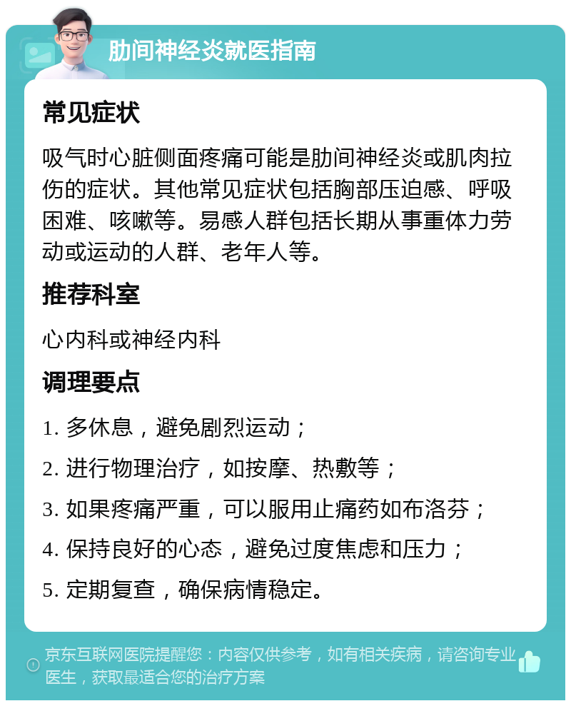 肋间神经炎就医指南 常见症状 吸气时心脏侧面疼痛可能是肋间神经炎或肌肉拉伤的症状。其他常见症状包括胸部压迫感、呼吸困难、咳嗽等。易感人群包括长期从事重体力劳动或运动的人群、老年人等。 推荐科室 心内科或神经内科 调理要点 1. 多休息，避免剧烈运动； 2. 进行物理治疗，如按摩、热敷等； 3. 如果疼痛严重，可以服用止痛药如布洛芬； 4. 保持良好的心态，避免过度焦虑和压力； 5. 定期复查，确保病情稳定。