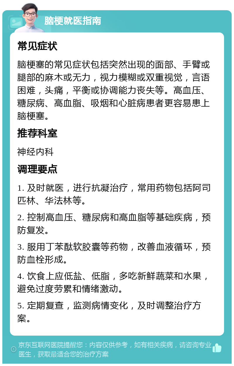 脑梗就医指南 常见症状 脑梗塞的常见症状包括突然出现的面部、手臂或腿部的麻木或无力，视力模糊或双重视觉，言语困难，头痛，平衡或协调能力丧失等。高血压、糖尿病、高血脂、吸烟和心脏病患者更容易患上脑梗塞。 推荐科室 神经内科 调理要点 1. 及时就医，进行抗凝治疗，常用药物包括阿司匹林、华法林等。 2. 控制高血压、糖尿病和高血脂等基础疾病，预防复发。 3. 服用丁苯酞软胶囊等药物，改善血液循环，预防血栓形成。 4. 饮食上应低盐、低脂，多吃新鲜蔬菜和水果，避免过度劳累和情绪激动。 5. 定期复查，监测病情变化，及时调整治疗方案。