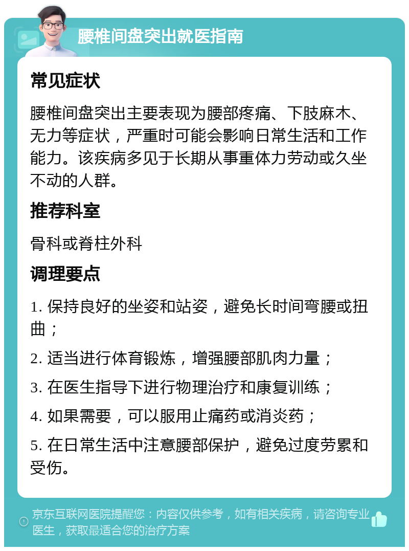 腰椎间盘突出就医指南 常见症状 腰椎间盘突出主要表现为腰部疼痛、下肢麻木、无力等症状，严重时可能会影响日常生活和工作能力。该疾病多见于长期从事重体力劳动或久坐不动的人群。 推荐科室 骨科或脊柱外科 调理要点 1. 保持良好的坐姿和站姿，避免长时间弯腰或扭曲； 2. 适当进行体育锻炼，增强腰部肌肉力量； 3. 在医生指导下进行物理治疗和康复训练； 4. 如果需要，可以服用止痛药或消炎药； 5. 在日常生活中注意腰部保护，避免过度劳累和受伤。