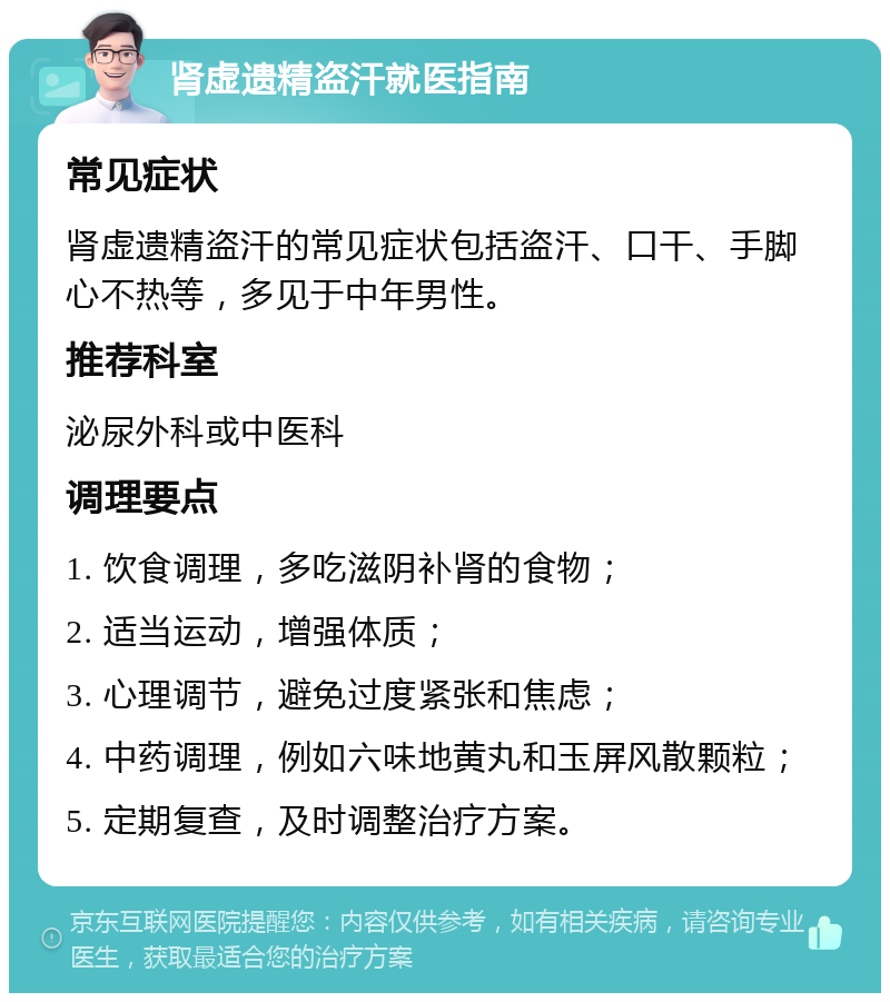 肾虚遗精盗汗就医指南 常见症状 肾虚遗精盗汗的常见症状包括盗汗、口干、手脚心不热等，多见于中年男性。 推荐科室 泌尿外科或中医科 调理要点 1. 饮食调理，多吃滋阴补肾的食物； 2. 适当运动，增强体质； 3. 心理调节，避免过度紧张和焦虑； 4. 中药调理，例如六味地黄丸和玉屏风散颗粒； 5. 定期复查，及时调整治疗方案。