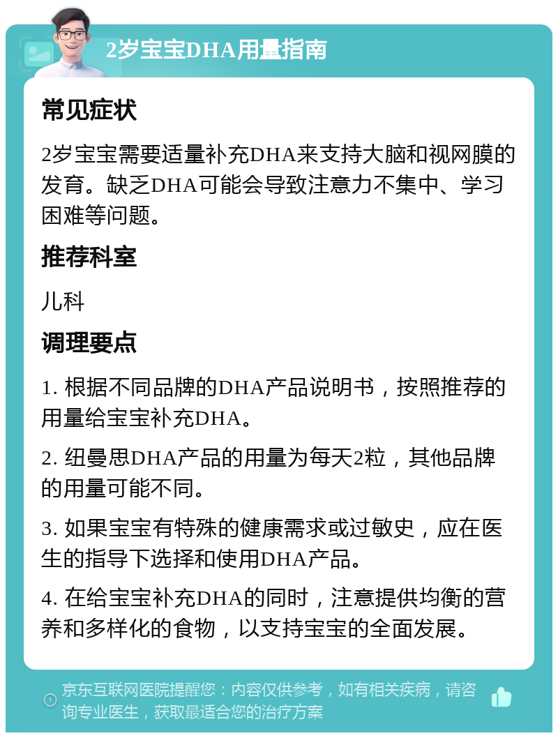 2岁宝宝DHA用量指南 常见症状 2岁宝宝需要适量补充DHA来支持大脑和视网膜的发育。缺乏DHA可能会导致注意力不集中、学习困难等问题。 推荐科室 儿科 调理要点 1. 根据不同品牌的DHA产品说明书，按照推荐的用量给宝宝补充DHA。 2. 纽曼思DHA产品的用量为每天2粒，其他品牌的用量可能不同。 3. 如果宝宝有特殊的健康需求或过敏史，应在医生的指导下选择和使用DHA产品。 4. 在给宝宝补充DHA的同时，注意提供均衡的营养和多样化的食物，以支持宝宝的全面发展。