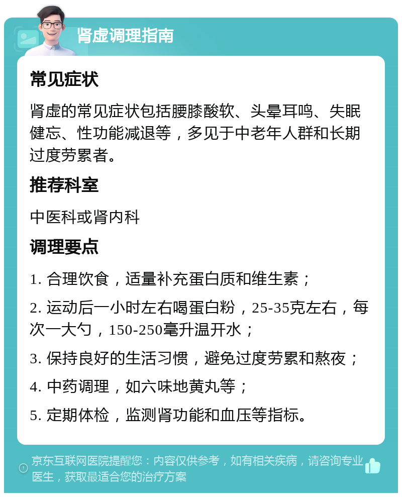 肾虚调理指南 常见症状 肾虚的常见症状包括腰膝酸软、头晕耳鸣、失眠健忘、性功能减退等，多见于中老年人群和长期过度劳累者。 推荐科室 中医科或肾内科 调理要点 1. 合理饮食，适量补充蛋白质和维生素； 2. 运动后一小时左右喝蛋白粉，25-35克左右，每次一大勺，150-250毫升温开水； 3. 保持良好的生活习惯，避免过度劳累和熬夜； 4. 中药调理，如六味地黄丸等； 5. 定期体检，监测肾功能和血压等指标。