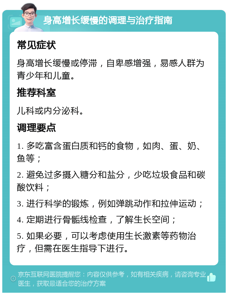 身高增长缓慢的调理与治疗指南 常见症状 身高增长缓慢或停滞，自卑感增强，易感人群为青少年和儿童。 推荐科室 儿科或内分泌科。 调理要点 1. 多吃富含蛋白质和钙的食物，如肉、蛋、奶、鱼等； 2. 避免过多摄入糖分和盐分，少吃垃圾食品和碳酸饮料； 3. 进行科学的锻炼，例如弹跳动作和拉伸运动； 4. 定期进行骨骺线检查，了解生长空间； 5. 如果必要，可以考虑使用生长激素等药物治疗，但需在医生指导下进行。