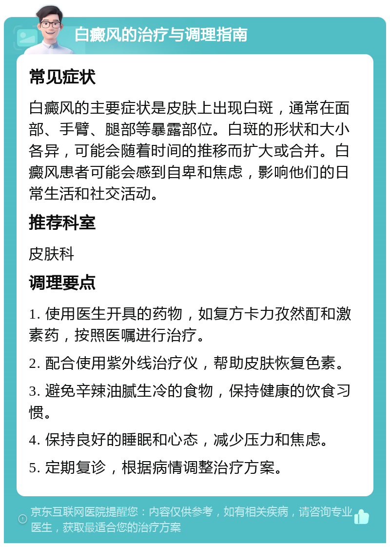 白癜风的治疗与调理指南 常见症状 白癜风的主要症状是皮肤上出现白斑，通常在面部、手臂、腿部等暴露部位。白斑的形状和大小各异，可能会随着时间的推移而扩大或合并。白癜风患者可能会感到自卑和焦虑，影响他们的日常生活和社交活动。 推荐科室 皮肤科 调理要点 1. 使用医生开具的药物，如复方卡力孜然酊和激素药，按照医嘱进行治疗。 2. 配合使用紫外线治疗仪，帮助皮肤恢复色素。 3. 避免辛辣油腻生冷的食物，保持健康的饮食习惯。 4. 保持良好的睡眠和心态，减少压力和焦虑。 5. 定期复诊，根据病情调整治疗方案。