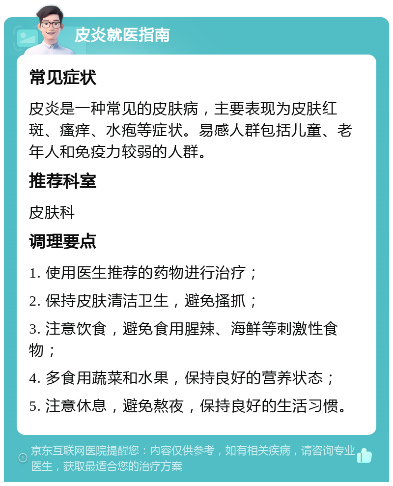 皮炎就医指南 常见症状 皮炎是一种常见的皮肤病，主要表现为皮肤红斑、瘙痒、水疱等症状。易感人群包括儿童、老年人和免疫力较弱的人群。 推荐科室 皮肤科 调理要点 1. 使用医生推荐的药物进行治疗； 2. 保持皮肤清洁卫生，避免搔抓； 3. 注意饮食，避免食用腥辣、海鲜等刺激性食物； 4. 多食用蔬菜和水果，保持良好的营养状态； 5. 注意休息，避免熬夜，保持良好的生活习惯。