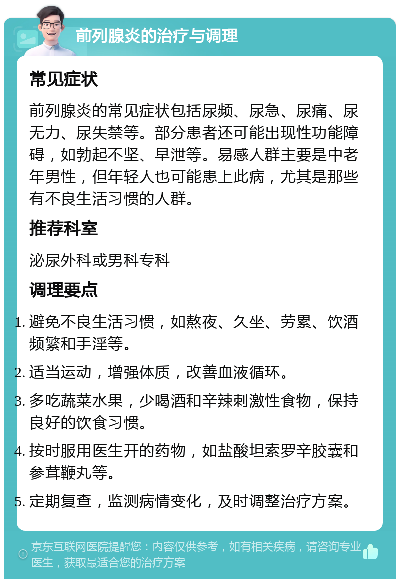 前列腺炎的治疗与调理 常见症状 前列腺炎的常见症状包括尿频、尿急、尿痛、尿无力、尿失禁等。部分患者还可能出现性功能障碍，如勃起不坚、早泄等。易感人群主要是中老年男性，但年轻人也可能患上此病，尤其是那些有不良生活习惯的人群。 推荐科室 泌尿外科或男科专科 调理要点 避免不良生活习惯，如熬夜、久坐、劳累、饮酒频繁和手淫等。 适当运动，增强体质，改善血液循环。 多吃蔬菜水果，少喝酒和辛辣刺激性食物，保持良好的饮食习惯。 按时服用医生开的药物，如盐酸坦索罗辛胶囊和参茸鞭丸等。 定期复查，监测病情变化，及时调整治疗方案。