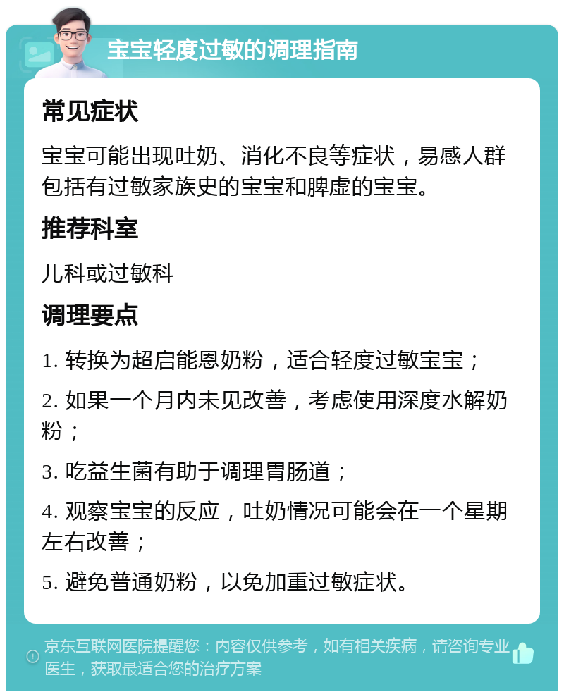 宝宝轻度过敏的调理指南 常见症状 宝宝可能出现吐奶、消化不良等症状，易感人群包括有过敏家族史的宝宝和脾虚的宝宝。 推荐科室 儿科或过敏科 调理要点 1. 转换为超启能恩奶粉，适合轻度过敏宝宝； 2. 如果一个月内未见改善，考虑使用深度水解奶粉； 3. 吃益生菌有助于调理胃肠道； 4. 观察宝宝的反应，吐奶情况可能会在一个星期左右改善； 5. 避免普通奶粉，以免加重过敏症状。