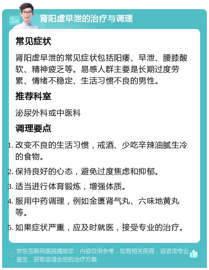 肾阳虚早泄的治疗与调理 常见症状 肾阳虚早泄的常见症状包括阳痿、早泄、腰膝酸软、精神疲乏等。易感人群主要是长期过度劳累、情绪不稳定、生活习惯不良的男性。 推荐科室 泌尿外科或中医科 调理要点 改变不良的生活习惯，戒酒、少吃辛辣油腻生冷的食物。 保持良好的心态，避免过度焦虑和抑郁。 适当进行体育锻炼，增强体质。 服用中药调理，例如金匮肾气丸、六味地黄丸等。 如果症状严重，应及时就医，接受专业的治疗。