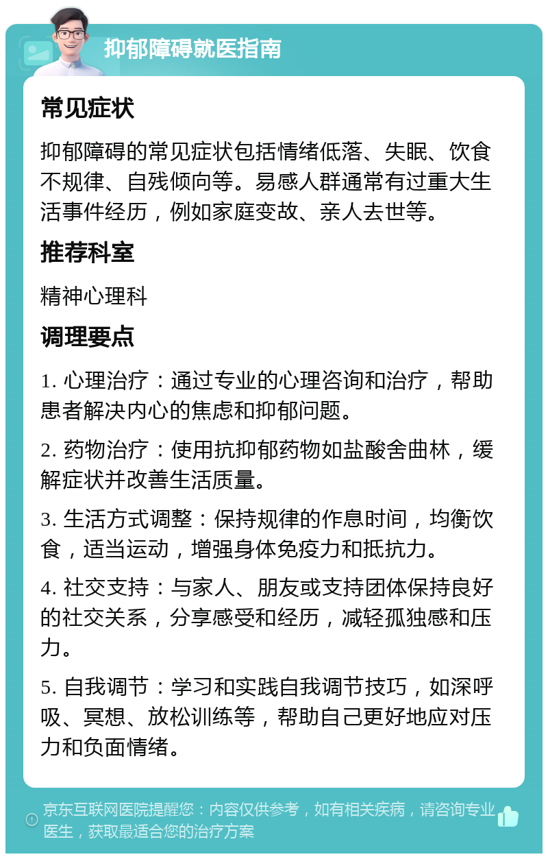 抑郁障碍就医指南 常见症状 抑郁障碍的常见症状包括情绪低落、失眠、饮食不规律、自残倾向等。易感人群通常有过重大生活事件经历，例如家庭变故、亲人去世等。 推荐科室 精神心理科 调理要点 1. 心理治疗：通过专业的心理咨询和治疗，帮助患者解决内心的焦虑和抑郁问题。 2. 药物治疗：使用抗抑郁药物如盐酸舍曲林，缓解症状并改善生活质量。 3. 生活方式调整：保持规律的作息时间，均衡饮食，适当运动，增强身体免疫力和抵抗力。 4. 社交支持：与家人、朋友或支持团体保持良好的社交关系，分享感受和经历，减轻孤独感和压力。 5. 自我调节：学习和实践自我调节技巧，如深呼吸、冥想、放松训练等，帮助自己更好地应对压力和负面情绪。