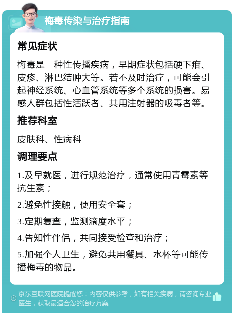 梅毒传染与治疗指南 常见症状 梅毒是一种性传播疾病，早期症状包括硬下疳、皮疹、淋巴结肿大等。若不及时治疗，可能会引起神经系统、心血管系统等多个系统的损害。易感人群包括性活跃者、共用注射器的吸毒者等。 推荐科室 皮肤科、性病科 调理要点 1.及早就医，进行规范治疗，通常使用青霉素等抗生素； 2.避免性接触，使用安全套； 3.定期复查，监测滴度水平； 4.告知性伴侣，共同接受检查和治疗； 5.加强个人卫生，避免共用餐具、水杯等可能传播梅毒的物品。