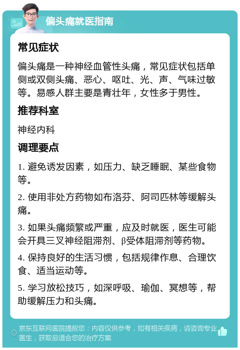 偏头痛就医指南 常见症状 偏头痛是一种神经血管性头痛，常见症状包括单侧或双侧头痛、恶心、呕吐、光、声、气味过敏等。易感人群主要是青壮年，女性多于男性。 推荐科室 神经内科 调理要点 1. 避免诱发因素，如压力、缺乏睡眠、某些食物等。 2. 使用非处方药物如布洛芬、阿司匹林等缓解头痛。 3. 如果头痛频繁或严重，应及时就医，医生可能会开具三叉神经阻滞剂、β受体阻滞剂等药物。 4. 保持良好的生活习惯，包括规律作息、合理饮食、适当运动等。 5. 学习放松技巧，如深呼吸、瑜伽、冥想等，帮助缓解压力和头痛。