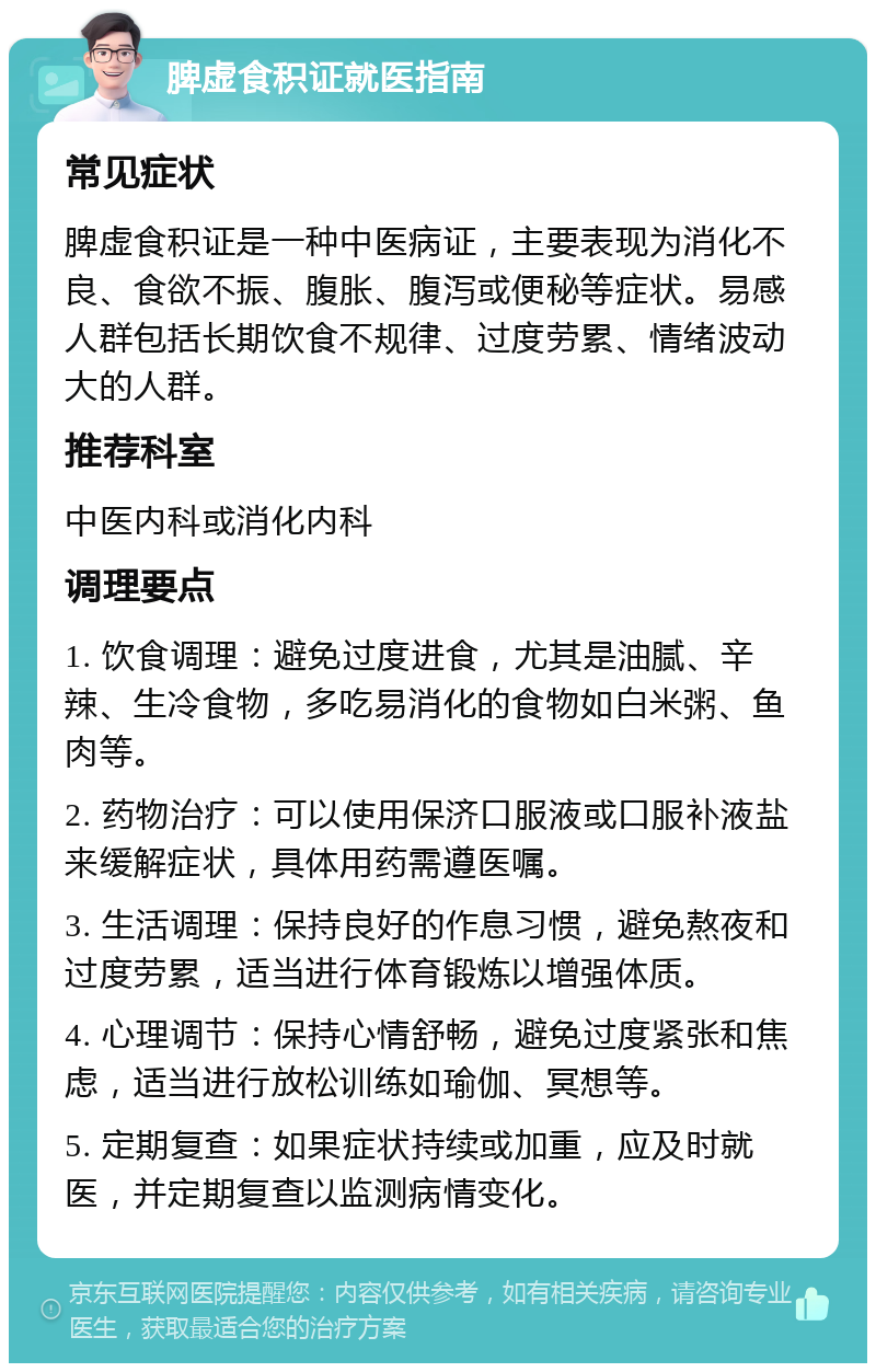 脾虚食积证就医指南 常见症状 脾虚食积证是一种中医病证，主要表现为消化不良、食欲不振、腹胀、腹泻或便秘等症状。易感人群包括长期饮食不规律、过度劳累、情绪波动大的人群。 推荐科室 中医内科或消化内科 调理要点 1. 饮食调理：避免过度进食，尤其是油腻、辛辣、生冷食物，多吃易消化的食物如白米粥、鱼肉等。 2. 药物治疗：可以使用保济口服液或口服补液盐来缓解症状，具体用药需遵医嘱。 3. 生活调理：保持良好的作息习惯，避免熬夜和过度劳累，适当进行体育锻炼以增强体质。 4. 心理调节：保持心情舒畅，避免过度紧张和焦虑，适当进行放松训练如瑜伽、冥想等。 5. 定期复查：如果症状持续或加重，应及时就医，并定期复查以监测病情变化。