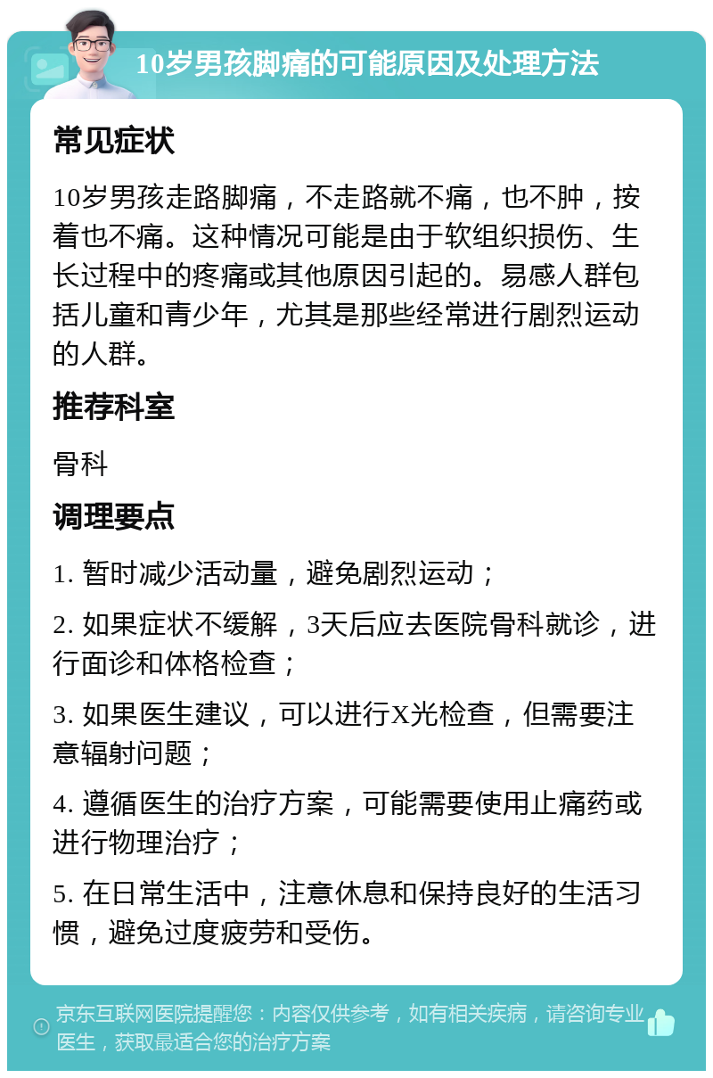 10岁男孩脚痛的可能原因及处理方法 常见症状 10岁男孩走路脚痛，不走路就不痛，也不肿，按着也不痛。这种情况可能是由于软组织损伤、生长过程中的疼痛或其他原因引起的。易感人群包括儿童和青少年，尤其是那些经常进行剧烈运动的人群。 推荐科室 骨科 调理要点 1. 暂时减少活动量，避免剧烈运动； 2. 如果症状不缓解，3天后应去医院骨科就诊，进行面诊和体格检查； 3. 如果医生建议，可以进行X光检查，但需要注意辐射问题； 4. 遵循医生的治疗方案，可能需要使用止痛药或进行物理治疗； 5. 在日常生活中，注意休息和保持良好的生活习惯，避免过度疲劳和受伤。