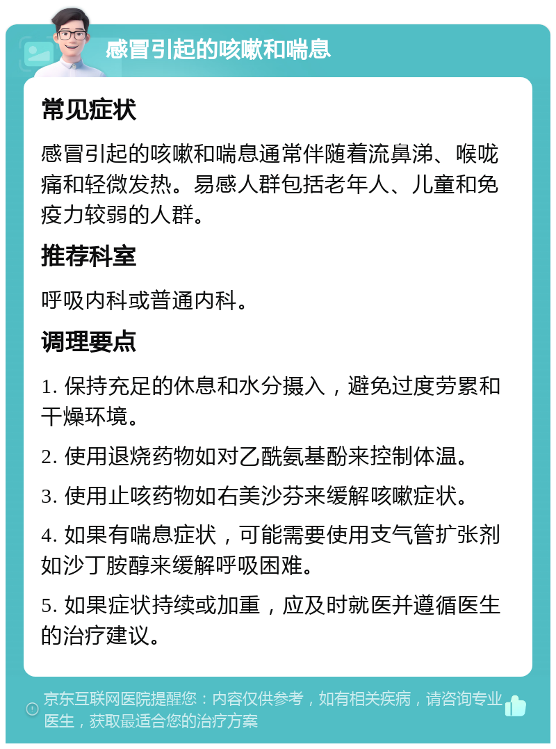 感冒引起的咳嗽和喘息 常见症状 感冒引起的咳嗽和喘息通常伴随着流鼻涕、喉咙痛和轻微发热。易感人群包括老年人、儿童和免疫力较弱的人群。 推荐科室 呼吸内科或普通内科。 调理要点 1. 保持充足的休息和水分摄入，避免过度劳累和干燥环境。 2. 使用退烧药物如对乙酰氨基酚来控制体温。 3. 使用止咳药物如右美沙芬来缓解咳嗽症状。 4. 如果有喘息症状，可能需要使用支气管扩张剂如沙丁胺醇来缓解呼吸困难。 5. 如果症状持续或加重，应及时就医并遵循医生的治疗建议。