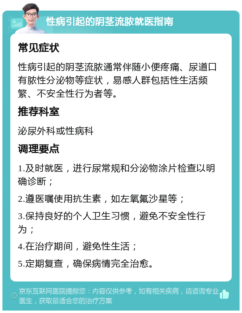 性病引起的阴茎流脓就医指南 常见症状 性病引起的阴茎流脓通常伴随小便疼痛、尿道口有脓性分泌物等症状，易感人群包括性生活频繁、不安全性行为者等。 推荐科室 泌尿外科或性病科 调理要点 1.及时就医，进行尿常规和分泌物涂片检查以明确诊断； 2.遵医嘱使用抗生素，如左氧氟沙星等； 3.保持良好的个人卫生习惯，避免不安全性行为； 4.在治疗期间，避免性生活； 5.定期复查，确保病情完全治愈。