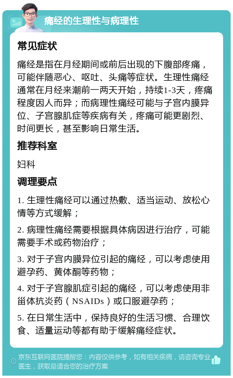 痛经的生理性与病理性 常见症状 痛经是指在月经期间或前后出现的下腹部疼痛，可能伴随恶心、呕吐、头痛等症状。生理性痛经通常在月经来潮前一两天开始，持续1-3天，疼痛程度因人而异；而病理性痛经可能与子宫内膜异位、子宫腺肌症等疾病有关，疼痛可能更剧烈、时间更长，甚至影响日常生活。 推荐科室 妇科 调理要点 1. 生理性痛经可以通过热敷、适当运动、放松心情等方式缓解； 2. 病理性痛经需要根据具体病因进行治疗，可能需要手术或药物治疗； 3. 对于子宫内膜异位引起的痛经，可以考虑使用避孕药、黄体酮等药物； 4. 对于子宫腺肌症引起的痛经，可以考虑使用非甾体抗炎药（NSAIDs）或口服避孕药； 5. 在日常生活中，保持良好的生活习惯、合理饮食、适量运动等都有助于缓解痛经症状。